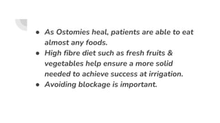 ● As Ostomies heal, patients are able to eat
almost any foods.
● High fibre diet such as fresh fruits &
vegetables help ensure a more solid
needed to achieve success at irrigation.
● Avoiding blockage is important.
 