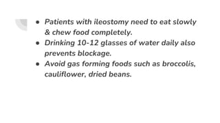 ● Patients with ileostomy need to eat slowly
& chew food completely.
● Drinking 10-12 glasses of water daily also
prevents blockage.
● Avoid gas forming foods such as broccolis,
cauliflower, dried beans.
 