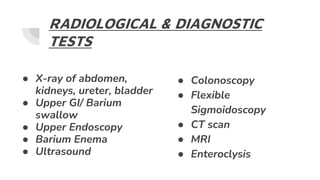 RADIOLOGICAL & DIAGNOSTIC
TESTS
● X-ray of abdomen,
kidneys, ureter, bladder
● Upper GI/ Barium
swallow
● Upper Endoscopy
● Barium Enema
● Ultrasound
● Colonoscopy
● Flexible
Sigmoidoscopy
● CT scan
● MRI
● Enteroclysis
 