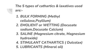 The 5 types of cathartics & laxatives used
are:-
1. BULK FORMING (Methyl
cellulose,Psyllium)
2. EMOLIENT or WETTING (Docusate
sodium,Docusate Calcium)
3. SALINE (Magnesium citrate, Magnesium
hydroxide)
4. STIMULANT CATHARTICS ( Dulcolax)
5. LUBRICANTS (Mineral oil)
 