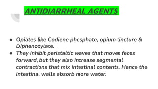 ANTIDIARRHEAL AGENTS
● Opiates like Codiene phosphate, opium tincture &
Diphenoxylate.
● They inhibit peristaltic waves that moves feces
forward, but they also increase segmental
contractions that mix intestinal contents. Hence the
intestinal walls absorb more water.
 