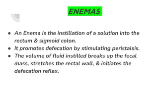 ENEMAS
● An Enema is the instillation of a solution into the
rectum & sigmoid colon.
● It promotes defecation by stimulating peristalsis.
● The volume of fluid instilled breaks up the fecal
mass, stretches the rectal wall, & initiates the
defecation reflex.
 