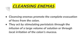 CLEANSING ENEMAS
● Cleansing enemas promote the complete evacuation
of feces from the colon.
● They act by stimulating peristalsis through the
infusion of a large volume of solution or through
local irritation of the colon’s mucosa.
 
