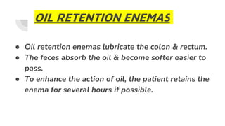 OIL RETENTION ENEMAS
● Oil retention enemas lubricate the colon & rectum.
● The feces absorb the oil & become softer easier to
pass.
● To enhance the action of oil, the patient retains the
enema for several hours if possible.
 