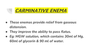 CARMINATIVE ENEMA
● These enemas provide relief from gaseous
distension.
● They improve the ability to pass flatus.
● Eg: MGW solution, which contains 30ml of Mg,
60ml of glycerin & 90 ml of water.
 