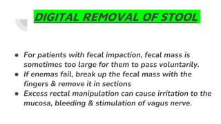 DIGITAL REMOVAL OF STOOL
● For patients with fecal impaction, fecal mass is
sometimes too large for them to pass voluntarily.
● If enemas fail, break up the fecal mass with the
fingers & remove it in sections
● Excess rectal manipulation can cause irritation to the
mucosa, bleeding & stimulation of vagus nerve.
 