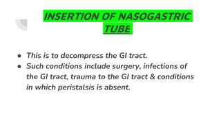 INSERTION OF NASOGASTRIC
TUBE
● This is to decompress the GI tract.
● Such conditions include surgery, infections of
the GI tract, trauma to the GI tract & conditions
in which peristalsis is absent.
 