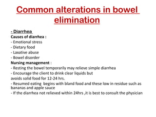 Common alterations in bowel
elimination
Diarrhea
-
Causes of diarrhea :
- Emotional stress
- Dietary food
- Laxative abuse
- Bowel disorder
Nursing management :
- Resting the bowel temporarily may relieve simple diarrhea
- Encourage the client to drink clear liquids but
avoids solid food for 12-24 hrs.
- Resumed eating begins with bland food and these low in residue such as
bananas and apple sauce
- If the diarrhea not relieved within 24hrs ,it is best to consult the physician
 