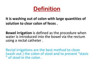 Definition
It is washing out of colon with large quantities of
solution to clear colon of feces .
Bowel irrigation is defined as the procedure when
water is introduced into the bowel via the rectum
using a rectal catheter .
Rectal irrigations are the best method to clean
(wash out ) the colon of stool and to prevent “stasis
“ of stool in the colon .
 