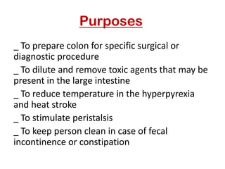 Purposes
_ To prepare colon for specific surgical or
diagnostic procedure
_ To dilute and remove toxic agents that may be
present in the large intestine
_ To reduce temperature in the hyperpyrexia
and heat stroke
_ To stimulate peristalsis
_ To keep person clean in case of fecal
incontinence or constipation
 