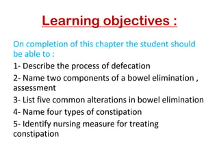 Learning objectives :
On completion of this chapter the student should
be able to :
1- Describe the process of defecation
2- Name two components of a bowel elimination ,
assessment
3- List five common alterations in bowel elimination
4- Name four types of constipation
5- Identify nursing measure for treating
constipation
 