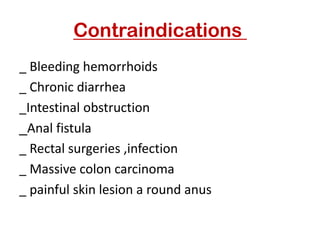Contraindications
_ Bleeding hemorrhoids
_ Chronic diarrhea
_Intestinal obstruction
Anal fistula
_
_ Rectal surgeries ,infection
_ Massive colon carcinoma
_ painful skin lesion a round anus
 