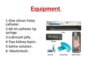 Equipment
1-One silicon Foley
catheter .
2-60 ml catheter tip
syringe .
3-Lubricant jelly .
4-Two kidney basin .
5-Saline solution .
6- Mackintosh .
 