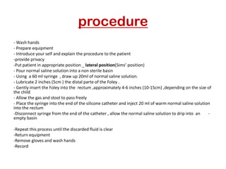 procedure
- Wash hands
- Prepare equipment
- Introduce your self and explain the procedure to the patient
-provide privacy
Sims’ position)
)
-Put patient in appropriate position _ lateral position
- Pour normal saline solution into a non sterile basin
- Using a 60 ml syringe , draw up 20ml of normal saline solution.
- Lubricate 2 inches (5cm ) the distal parte of the Foley .
- Gently insert the Foley into the rectum ,approximately 4-6 inches (10-15cm) ,depending on the size of
the child
- Allow the gas and stool to pass freely
- Place the syringe into the end of the silicone catheter and inject 20 ml of warm normal saline solution
into the rectum
-
-Disconnect syringe from the end of the catheter , allow the normal saline solution to drip into an
empty basin
-Repeat this process until the discarded fluid is clear
-Return equipment
-Remove gloves and wash hands
-Record
 