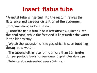 Insert flatus tube
* A rectal tube is inserted into the rectum relives the
flatulence and gaseous distention of the abdomen .
_ Prepare client as for enema .
_ Lubricate flatus tube and insert about 4-6 inches into
the anal canal while the free end is kept under the water
in the kidney tray
_ Watch the expulsion of the gas which is seen bubbling
through the water .
_ The tube is left in lace for not more than 20minutes
,longer periods leads to permanent sphincter damage .
_ Tube can be reinserted every 3-4 hrs. .
 