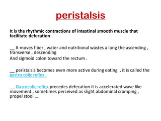 peristalsis
It is the rhythmic contractions of intestinal smooth muscle that
facilitate defecation .
__ It moves fiber , water and nutritional wastes a long the ascending ,
transverse , descending
And sigmoid colon toward the rectum .
__ peristalsis becomes even more active during eating , it is called the
gastro colic reflex
precedes defecation it is accelerated wave like
Gasrocolic reflex
__
movement , sometimes perceived as slight abdominal cramping ,
propel stool …
 
