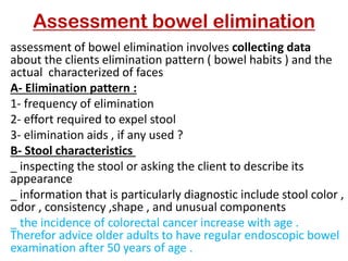 Assessment bowel elimination
assessment of bowel elimination involves collecting data
about the clients elimination pattern ( bowel habits ) and the
actual characterized of faces
Elimination pattern :
-
A
1- frequency of elimination
2- effort required to expel stool
3- elimination aids , if any used ?
Stool characteristics
-
B
_ inspecting the stool or asking the client to describe its
appearance
_ information that is particularly diagnostic include stool color ,
odor , consistency ,shape , and unusual components
_ the incidence of colorectal cancer increase with age .
Therefor advice older adults to have regular endoscopic bowel
examination after 50 years of age .
 