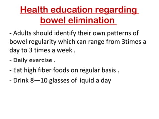 Health education regarding
bowel elimination
- Adults should identify their own patterns of
bowel regularity which can range from 3times a
day to 3 times a week .
- Daily exercise .
- Eat high fiber foods on regular basis .
- Drink 8—10 glasses of liquid a day
 