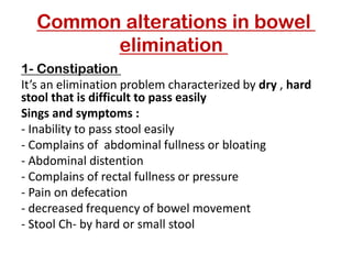 Common alterations in bowel
elimination
Constipation
-
1
It’s an elimination problem characterized by dry , hard
stool that is difficult to pass easily
Sings and symptoms :
- Inability to pass stool easily
- Complains of abdominal fullness or bloating
- Abdominal distention
- Complains of rectal fullness or pressure
- Pain on defecation
- decreased frequency of bowel movement
- Stool Ch- by hard or small stool
 