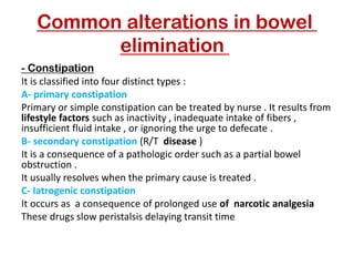 Common alterations in bowel
elimination
Constipation
-
It is classified into four distinct types :
A- primary constipation
Primary or simple constipation can be treated by nurse . It results from
lifestyle factors such as inactivity , inadequate intake of fibers ,
insufficient fluid intake , or ignoring the urge to defecate .
B- secondary constipation (R/T disease )
It is a consequence of a pathologic order such as a partial bowel
obstruction .
It usually resolves when the primary cause is treated .
C- Iatrogenic constipation
It occurs as a consequence of prolonged use of narcotic analgesia
These drugs slow peristalsis delaying transit time
 
