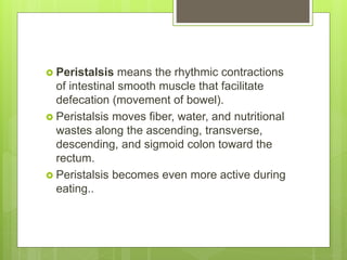  Peristalsis means the rhythmic contractions
of intestinal smooth muscle that facilitate
defecation (movement of bowel).
 Peristalsis moves fiber, water, and nutritional
wastes along the ascending, transverse,
descending, and sigmoid colon toward the
rectum.
 Peristalsis becomes even more active during
eating..
 