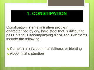 1. CONSTIPATION
Constipation is an elimination problem
characterized by dry, hard stool that is difficult to
pass. Various accompanying signs and symptoms
include the following:
Complaints of abdominal fullness or bloating
Abdominal distention
 