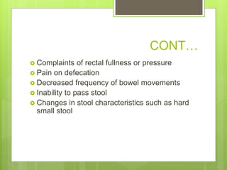 CONT…
 Complaints of rectal fullness or pressure
 Pain on defecation
 Decreased frequency of bowel movements
 Inability to pass stool
 Changes in stool characteristics such as hard
small stool
 