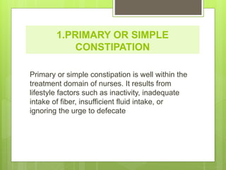 1.PRIMARY OR SIMPLE
CONSTIPATION
Primary or simple constipation is well within the
treatment domain of nurses. It results from
lifestyle factors such as inactivity, inadequate
intake of fiber, insufficient fluid intake, or
ignoring the urge to defecate
 