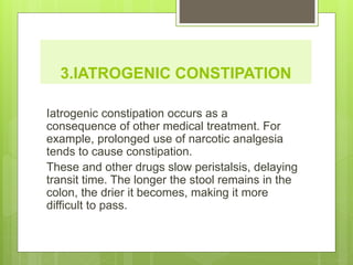 3.IATROGENIC CONSTIPATION
Iatrogenic constipation occurs as a
consequence of other medical treatment. For
example, prolonged use of narcotic analgesia
tends to cause constipation.
These and other drugs slow peristalsis, delaying
transit time. The longer the stool remains in the
colon, the drier it becomes, making it more
difficult to pass.
 