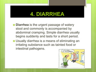 4. DIARRHEA
 Diarrhea is the urgent passage of watery
stool and commonly is accompanied by
abdominal cramping. Simple diarrhea usually
begins suddenly and lasts for a short period.
 Usually diarrhea is a means of eliminating an
irritating substance such as tainted food or
intestinal pathogens.
 