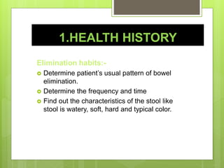 1.HEALTH HISTORY
Elimination habits:-
 Determine patient’s usual pattern of bowel
elimination.
 Determine the frequency and time
 Find out the characteristics of the stool like
stool is watery, soft, hard and typical color.
 
