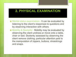 2. PHYSICAL EXAMINATION
 Mental status examination:- It can be evaluated by
listening to the client’s responses to questions and
by observing interaction with others
 Mobility & Dexterity:- Mobility may be evaluated by
observing the client undress or move onto a table,
chair or bed. Dexterity assessed by observing the
client remove clothing; particular attention paid to
the manipulation of zippers, buttons, shoestrings
and snaps.
 
