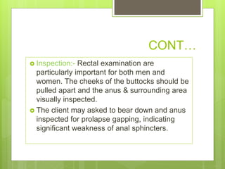 CONT…
 Inspection:- Rectal examination are
particularly important for both men and
women. The cheeks of the buttocks should be
pulled apart and the anus & surrounding area
visually inspected.
 The client may asked to bear down and anus
inspected for prolapse gapping, indicating
significant weakness of anal sphincters.
 