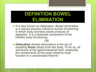DEFINITION BOWEL
ELIMINATION
 It is also known as defecation. Bowel elimination
is a natural process critical to human functioning
in which body excretes waste products of
digestion. It is a essential component of the
healthy body functioning.
OR
 Defecation (bowel elimination) is the act of
expelling feces (stool) from the body. To do so, all
structures of the gastrointestinal tract, especially
the components of the large intestine must
function in a coordinated manner
 