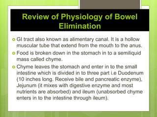 Review of Physiology of Bowel
Elimination
 GI tract also known as alimentary canal. It is a hollow
muscular tube that extend from the mouth to the anus.
 Food is broken down in the stomach in to a semiliquid
mass called chyme.
 Chyme leaves the stomach and enter in to the small
intestine which is divided in to three part i.e Duodenum
(10 inches long. Receive bile and pancreatic enzyme),
Jejunum (it mixes with digestive enzyme and most
nutrients are absorbed) and ileum (unabsorbed chyme
enters in to the intestine through ileum).
 