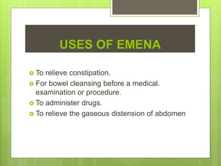 USES OF EMENA
 To relieve constipation.
 For bowel cleansing before a medical.
examination or procedure.
 To administer drugs.
 To relieve the gaseous distension of abdomen
 