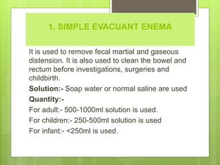 1. SIMPLE EVACUANT ENEMA
It is used to remove fecal martial and gaseous
distension. It is also used to clean the bowel and
rectum before investigations, surgeries and
childbirth.
Solution:- Soap water or normal saline are used
Quantity:-
For adult:- 500-1000ml solution is used.
For children:- 250-500ml solution is used
For infant:- <250ml is used.
 