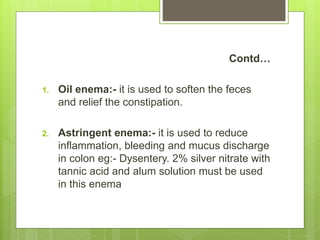 Contd…
1. Oil enema:- it is used to soften the feces
and relief the constipation.
2. Astringent enema:- it is used to reduce
inflammation, bleeding and mucus discharge
in colon eg:- Dysentery. 2% silver nitrate with
tannic acid and alum solution must be used
in this enema
 