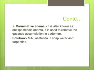 Contd…
5. Carminative enema:- It is also known as
antispasmodic anema, it is used to remove the
gaseous accumulation in abdomen.
Solution:- Milk, asafetida in soap water and
turpentine.
 