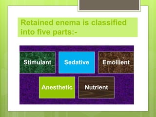 Retained enema is classified
into five parts:-
Stimulant Sedative Emollient
Anesthetic Nutrient
 