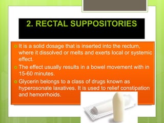 2. RECTAL SUPPOSITORIES
 It is a solid dosage that is inserted into the rectum,
where it dissolved or melts and exerts local or systemic
effect.
 The effect usually results in a bowel movement with in
15-60 minutes.
 Glycerin belongs to a class of drugs known as
hyperosonate laxatives. It is used to relief constipation
and hemorrhoids.
 
