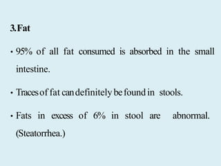 3.Fat
• 95% of all fat consumed is absorbed in the small
intestine.
• Tracesof fat candefinitelybefoundin stools.
• Fats in excess of 6% in stool are abnormal.
(Steatorrhea.)
 