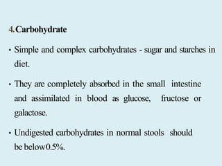 4.Carbohydrate
• Simple and complex carbohydrates - sugar and starches in
diet.
• They are completely absorbed in the small intestine
and assimilated in blood as glucose, fructose or
galactose.
• Undigested carbohydrates in normal stools should
be below0.5%.
 