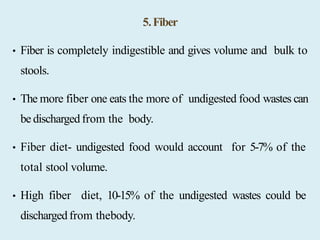 5.Fiber
• Fiber is completely indigestible and gives volume and bulk to
stools.
• The more fiber one eats the more of undigested food wastes can
be dischargedfrom the body.
• Fiber diet- undigested food would account for 5-7% of the
total stool volume.
• High fiber diet, 10-15% of the undigested wastes could be
dischargedfrom thebody.
 