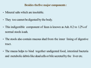 Besides thefive majorcomponents:
• Mineral salts which are insoluble.
• They too cannotbedigestedbythe body.
• This indigestible component of feces is known asAsh. 0.2 to 1.2% of
normal stools isash.
• The stools also contain mucous shed from the inner lining of digestive
tract.
• The mucus helps to bind together undigested food, intestinal bacteria
and metabolicdebrislikedeadcellsorbilesecretedbythe liveretc.
 