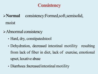 Consistency
Normal consistency:Formed,soft,semisolid,
moist
Abnormalconsistency
• Hard, dry, constipatedstool
• Dehydration, decreased intestinal motility resulting
from lack of fiber in diet, lack of exercise, emotional
upset,laxativeabuse
• Diarrhoea:Increasedintestinal motility
 