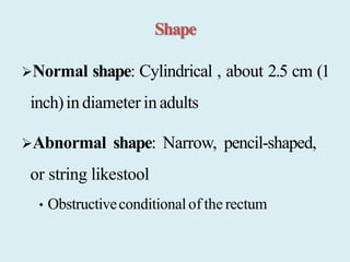 Shape
Normal shape: Cylindrical , about 2.5 cm (1
inch)indiameter in adults
Abnormal shape: Narrow, pencil-shaped,
or string likestool
• Obstructiveconditionalof the rectum
 