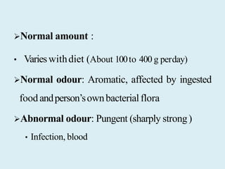Normal amount :
• Varieswithdiet (About 100to 400 g perday)
Normal odour: Aromatic, affected by ingested
foodandperson’sownbacterialflora
Abnormal odour: Pungent (sharply strong)
• Infection, blood
 