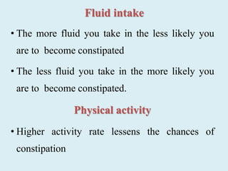 Fluid intake
• The more fluid you take in the less likely you
are to become constipated
• The less fluid you take in the more likely you
are to become constipated.
Physical activity
• Higher activity rate lessens the chances of
constipation
 