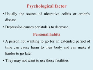 Psychological factor
• Usually the source of ulcerative colitis or crohn's
disease
• Depression causes peristalsis to decrease
Personal habits
• A person not wanting to go for an extended period of
time can cause harm to their body and can make it
harder to go later
• They may not want to use those facilities
 